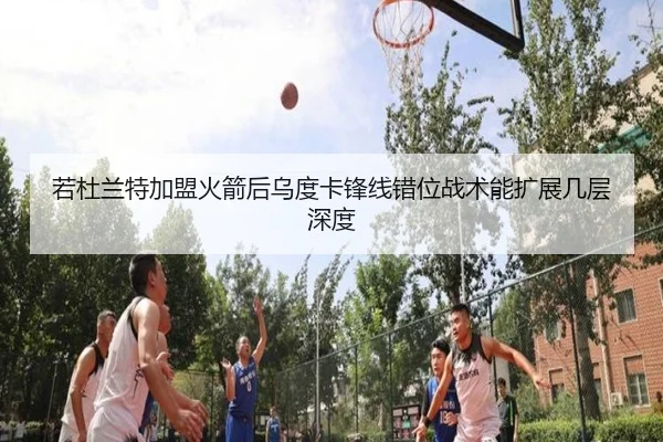 若杜兰特加盟火箭后乌度卡锋线错位战术能扩展几层深度