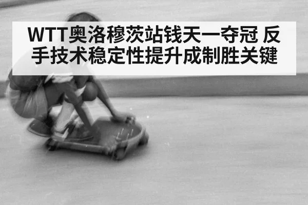 WTT奥洛穆茨站钱天一夺冠 反手技术稳定性提升成制胜关键