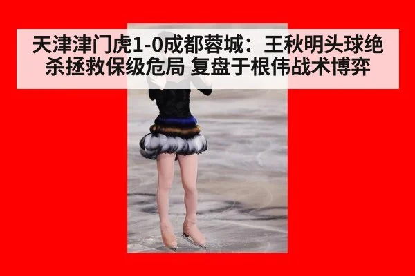 天津津门虎1-0成都蓉城:王秋明头球绝杀拯救保级危局 复盘于根伟战术博弈